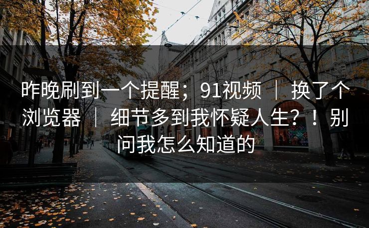 昨晚刷到一个提醒;91视频 | 换了个浏览器 细节多到我怀疑人生?!别问我怎么知道的 第1张 昨晚刷到一个提醒;91视频 | 换了个浏览器 细节多到我怀疑人生?!别问我怎么知道的 第1张