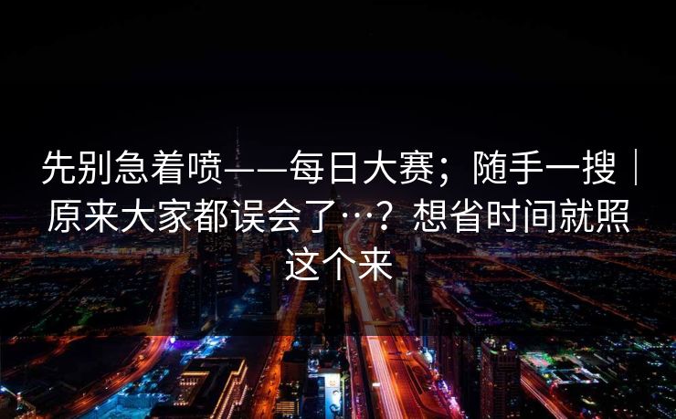 先别急着喷——每日大赛；随手一搜｜原来大家都误会了…？想省时间就照这个来  第1张