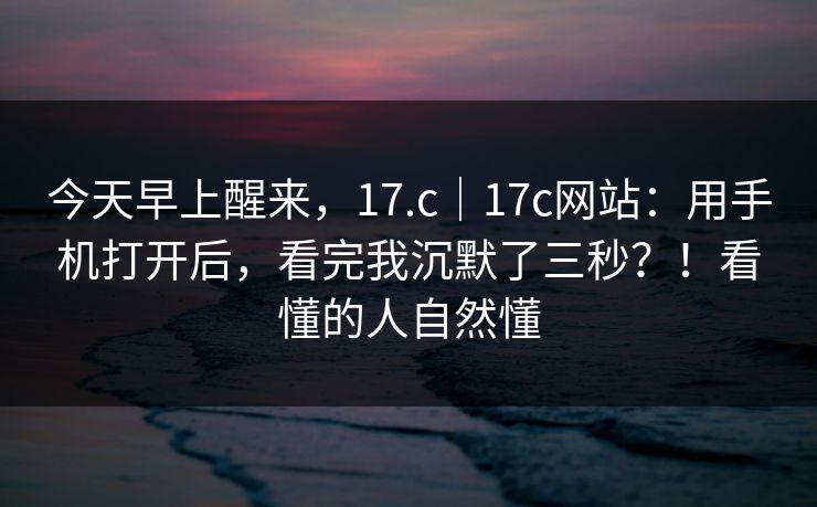 今天早上醒来,17.c|17c网站:用手机打开后,看完我沉默了三秒?!看懂的人自然懂 第1张 今天早上醒来,17.c|17c网站:用手机打开后,看完我沉默了三秒?!看懂的人自然懂 第1张