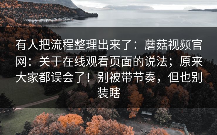有人把流程整理出来了:蘑菇视频官网:关于在线观看页面的说法;原来大家都误会了!别被带节奏,但也别装瞎 第1张 有人把流程整理出来了:蘑菇视频官网:关于在线观看页面的说法;原来大家都误会了!别被带节奏,但也别装瞎 第1张