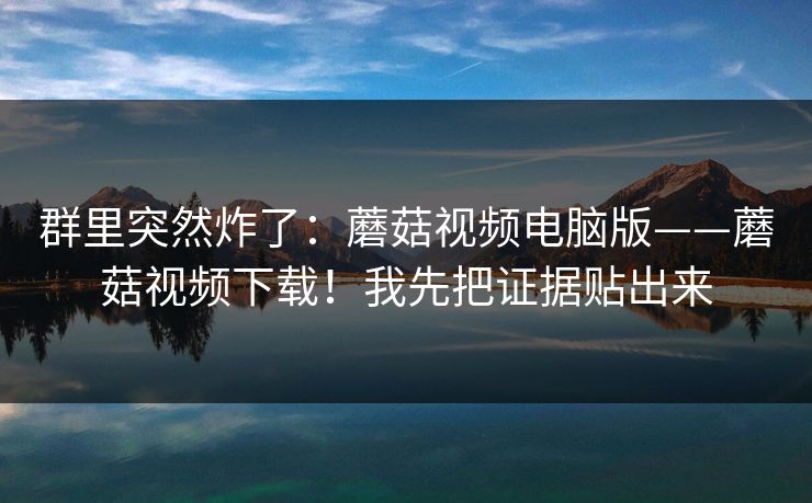 群里突然炸了:蘑菇视频电脑版——蘑菇视频下载!我先把证据贴出来 第1张 群里突然炸了:蘑菇视频电脑版——蘑菇视频下载!我先把证据贴出来 第1张