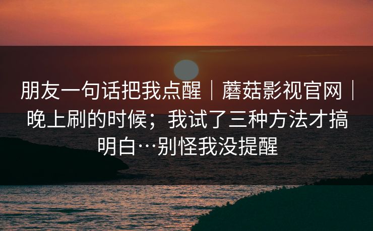 朋友一句话把我点醒｜蘑菇影视官网｜晚上刷的时候；我试了三种方法才搞明白…别怪我没提醒  第1张