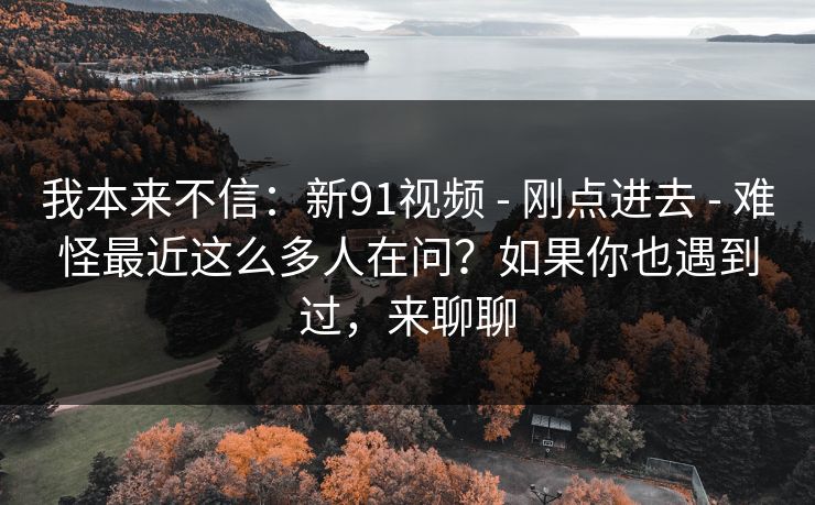 我本来不信：新91视频 - 刚点进去 难怪最近这么多人在问？如果你也遇到过，来聊聊  第1张