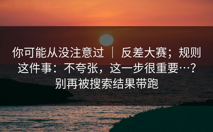 你可能从没注意过 | 反差大赛;规则这件事:不夸张,这一步很重要…?别再被搜索结果带跑 第1张 你可能从没注意过 | 反差大赛;规则这件事:不夸张,这一步很重要…?别再被搜索结果带跑 第1张