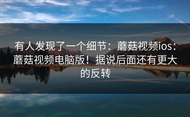 有人发现了一个细节:蘑菇视频ios:蘑菇视频电脑版!据说后面还有更大的反转 第1张 有人发现了一个细节:蘑菇视频ios:蘑菇视频电脑版!据说后面还有更大的反转 第1张