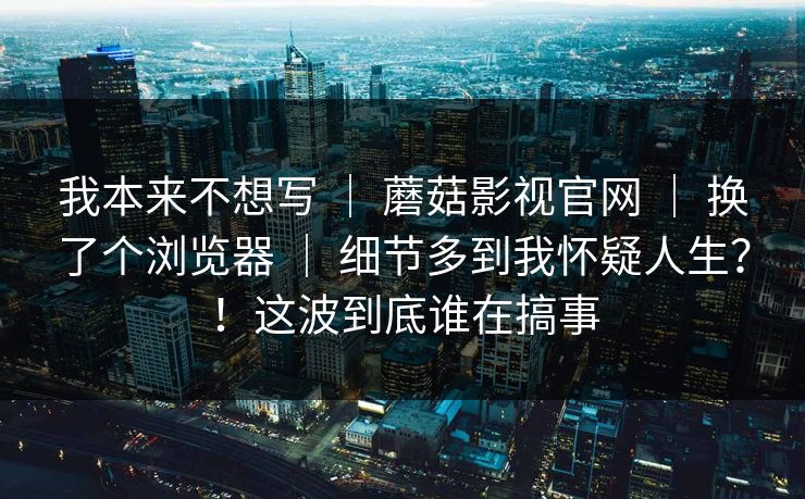 我本来不想写 | 蘑菇影视官网 换了个浏览器 细节多到我怀疑人生?!这波到底谁在搞事 第1张 我本来不想写 | 蘑菇影视官网 换了个浏览器 细节多到我怀疑人生?!这波到底谁在搞事 第1张