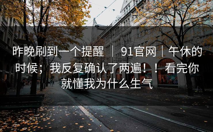 昨晚刷到一个提醒 | 91官网|午休的时候;我反复确认了两遍!!看完你就懂我为什么生气 第1张 昨晚刷到一个提醒 | 91官网|午休的时候;我反复确认了两遍!!看完你就懂我为什么生气 第1张
