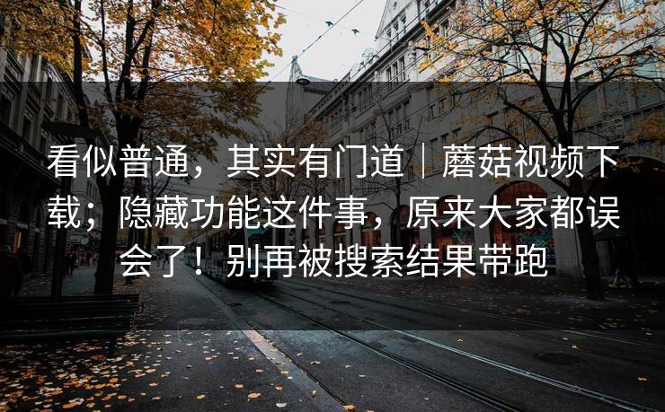 看似普通,其实有门道|蘑菇视频下载;隐藏功能这件事,原来大家都误会了!别再被搜索结果带跑 第1张 看似普通,其实有门道|蘑菇视频下载;隐藏功能这件事,原来大家都误会了!别再被搜索结果带跑 第1张