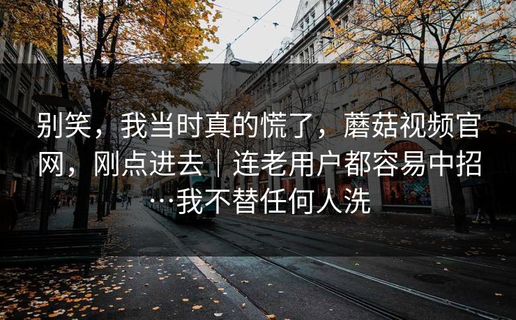 别笑,我当时真的慌了,蘑菇视频官网,刚点进去|连老用户都容易中招…我不替任何人洗 第1张 别笑,我当时真的慌了,蘑菇视频官网,刚点进去|连老用户都容易中招…我不替任何人洗 第1张