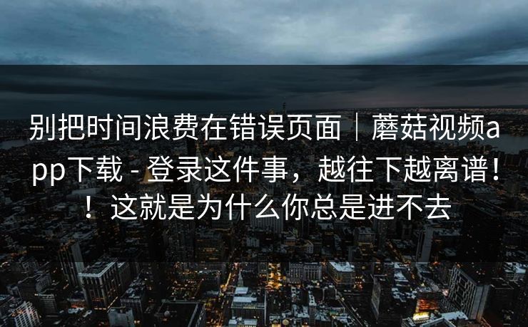 别把时间浪费在错误页面｜蘑菇视频app下载 - 登录这件事，越往下越离谱！！这就是为什么你总是进不去  第1张