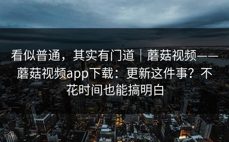 看似普通,其实有门道|蘑菇视频——蘑菇视频app下载:更新这件事?不花时间也能搞明白 第1张 看似普通,其实有门道|蘑菇视频——蘑菇视频app下载:更新这件事?不花时间也能搞明白 第1张