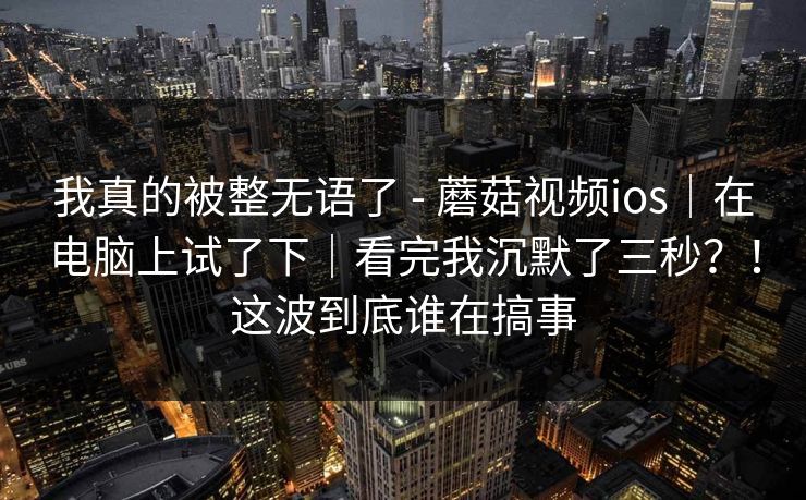 我真的被整无语了 - 蘑菇视频ios|在电脑上试了下|看完我沉默了三秒?!这波到底谁在搞事 第1张 我真的被整无语了 - 蘑菇视频ios|在电脑上试了下|看完我沉默了三秒?!这波到底谁在搞事 第1张