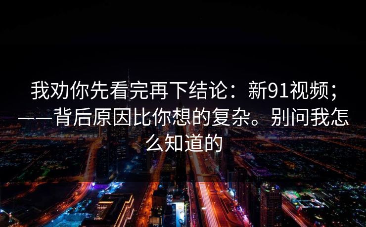 我劝你先看完再下结论：新91视频；——背后原因比你想的复杂。别问我怎么知道的  第1张