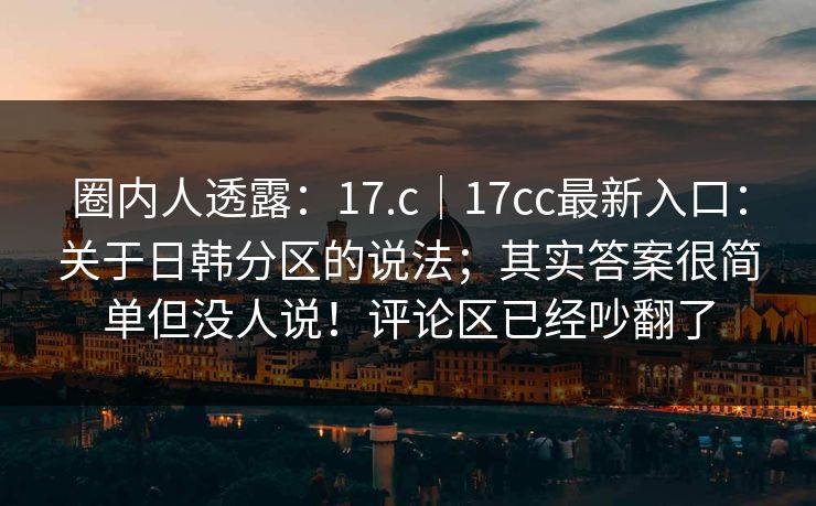 圈内人透露:17.c|17cc最新入口:关于日韩分区的说法;其实答案很简单但没人说!评论区已经吵翻了 第1张 圈内人透露:17.c|17cc最新入口:关于日韩分区的说法;其实答案很简单但没人说!评论区已经吵翻了 第1张