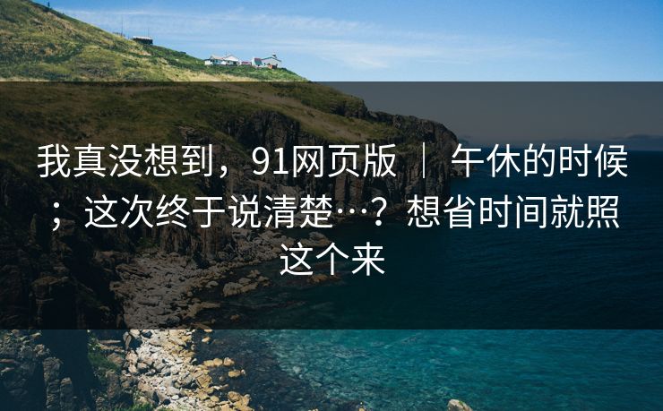 我真没想到，91网页版 ｜ 午休的时候；这次终于说清楚…？想省时间就照这个来  第1张