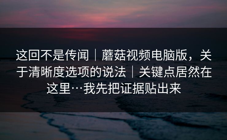 这回不是传闻｜蘑菇视频电脑版，关于清晰度选项的说法｜关键点居然在这里…我先把证据贴出来  第1张