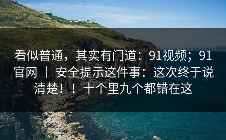 看似普通，其实有门道：91视频；91官网 ｜ 安全提示这件事：这次终于说清楚！！十个里九个都错在这  第1张