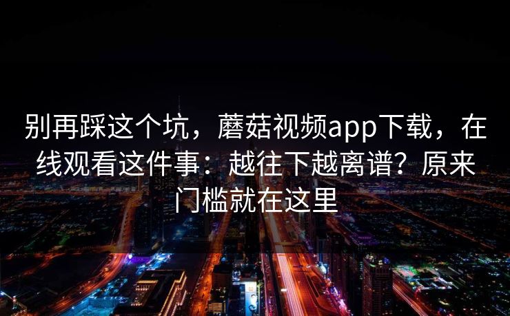 别再踩这个坑，蘑菇视频app下载，在线观看这件事：越往下越离谱？原来门槛就在这里  第1张