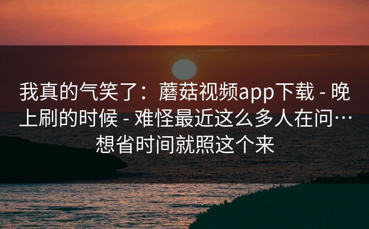 我真的气笑了：蘑菇视频app下载 - 晚上刷的时候 难怪最近这么多人在问…想省时间就照这个来  第1张
