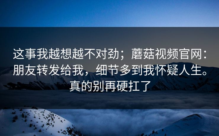 这事我越想越不对劲;蘑菇视频官网:朋友转发给我,细节多到我怀疑人生。真的别再硬扛了 第1张 这事我越想越不对劲;蘑菇视频官网:朋友转发给我,细节多到我怀疑人生。真的别再硬扛了 第1张
