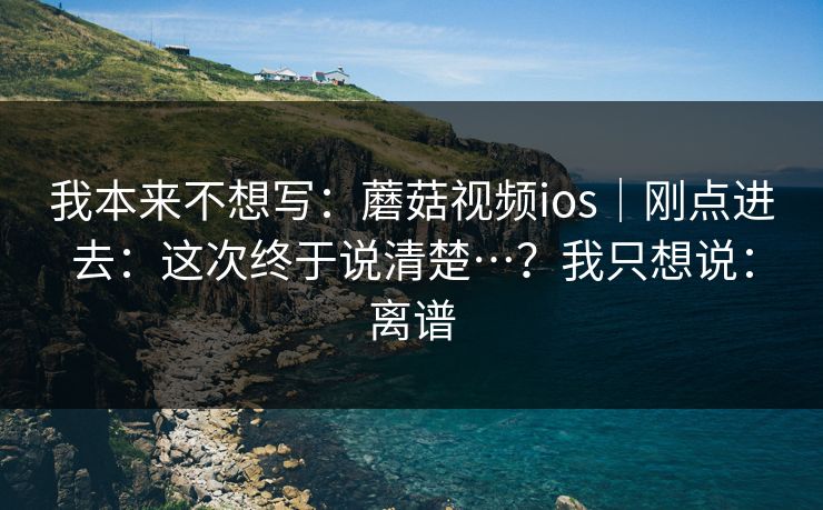 我本来不想写：蘑菇视频ios｜刚点进去：这次终于说清楚…？我只想说：离谱  第1张