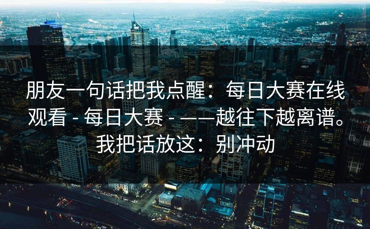 朋友一句话把我点醒：每日大赛在线观看 - 每日大赛 ——越往下越离谱。我把话放这：别冲动  第1张