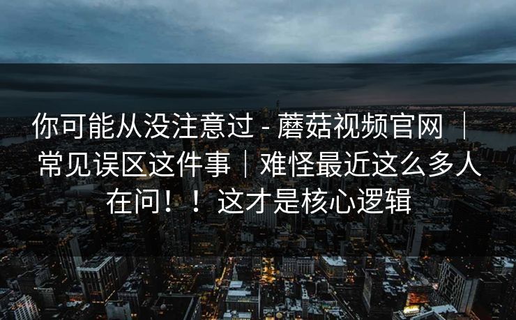 你可能从没注意过 - 蘑菇视频官网 ｜ 常见误区这件事｜难怪最近这么多人在问！！这才是核心逻辑  第1张