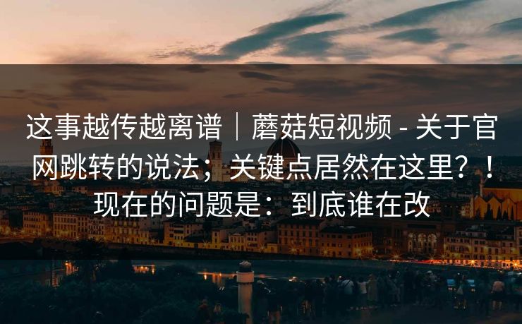 这事越传越离谱｜蘑菇短视频 - 关于官网跳转的说法；关键点居然在这里？！现在的问题是：到底谁在改  第1张