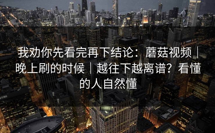 我劝你先看完再下结论:蘑菇视频|晚上刷的时候|越往下越离谱?看懂的人自然懂 第1张 我劝你先看完再下结论:蘑菇视频|晚上刷的时候|越往下越离谱?看懂的人自然懂 第1张