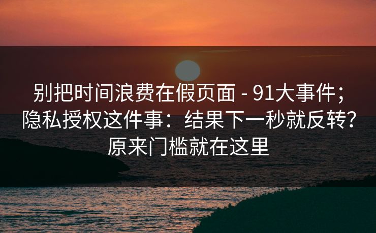 别把时间浪费在假页面 - 91大事件；隐私授权这件事：结果下一秒就反转？原来门槛就在这里
