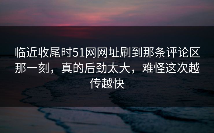 临近收尾时51网网址刷到那条评论区那一刻，真的后劲太大，难怪这次越传越快  第1张